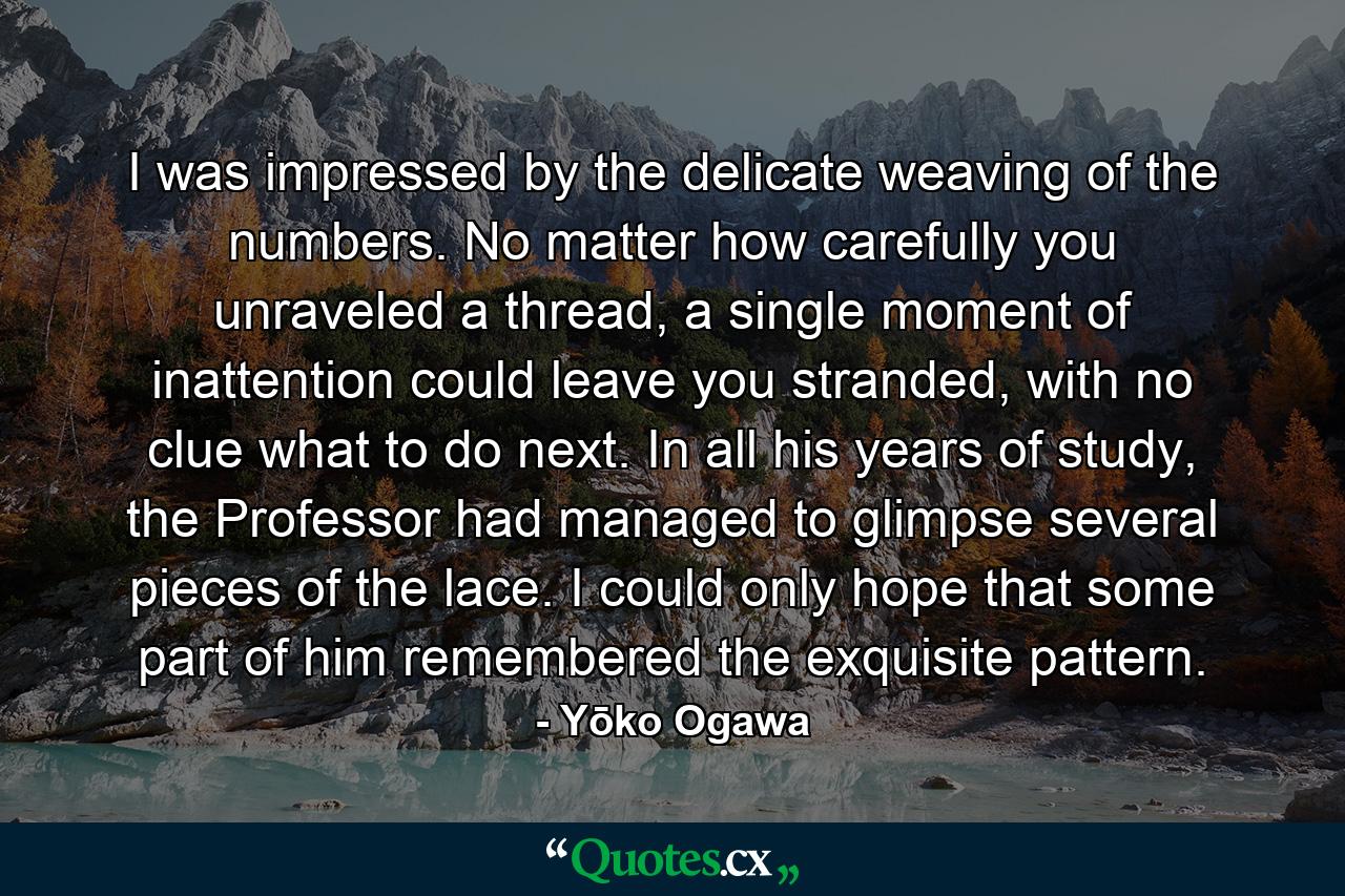 I was impressed by the delicate weaving of the numbers. No matter how carefully you unraveled a thread, a single moment of inattention could leave you stranded, with no clue what to do next. In all his years of study, the Professor had managed to glimpse several pieces of the lace. I could only hope that some part of him remembered the exquisite pattern. - Quote by Yōko Ogawa