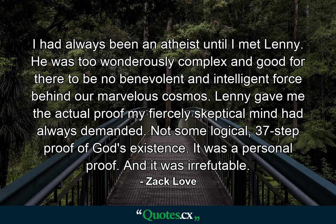 I had always been an atheist until I met Lenny. He was too wonderously complex and good for there to be no benevolent and intelligent force behind our marvelous cosmos. Lenny gave me the actual proof my fiercely skeptical mind had always demanded. Not some logical, 37-step proof of God's existence. It was a personal proof. And it was irrefutable. - Quote by Zack Love