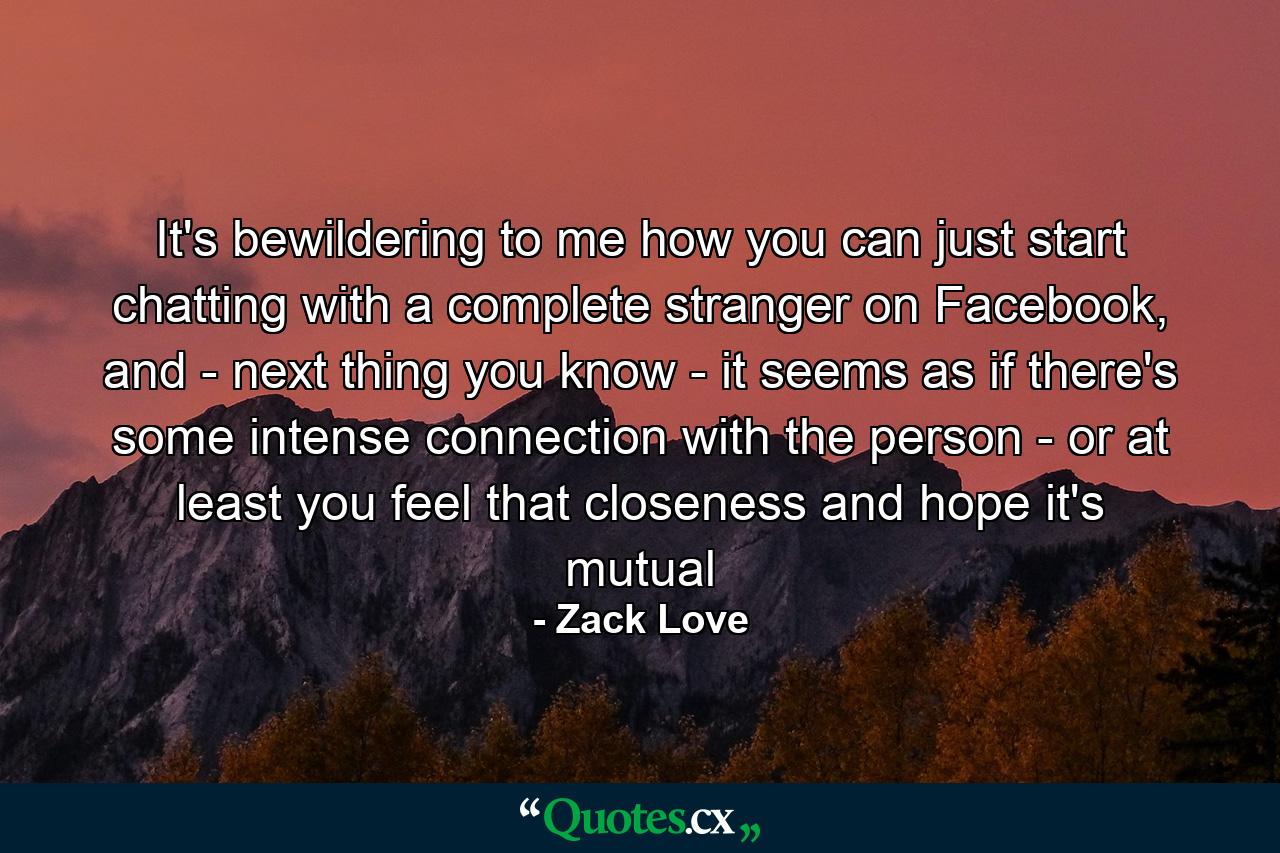 It's bewildering to me how you can just start chatting with a complete stranger on Facebook, and - next thing you know - it seems as if there's some intense connection with the person - or at least you feel that closeness and hope it's mutual - Quote by Zack Love