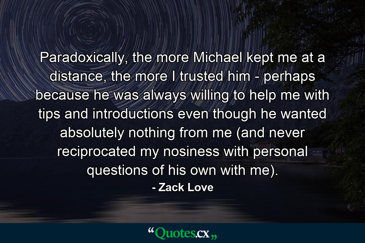 Paradoxically, the more Michael kept me at a distance, the more I trusted him - perhaps because he was always willing to help me with tips and introductions even though he wanted absolutely nothing from me (and never reciprocated my nosiness with personal questions of his own with me). - Quote by Zack Love