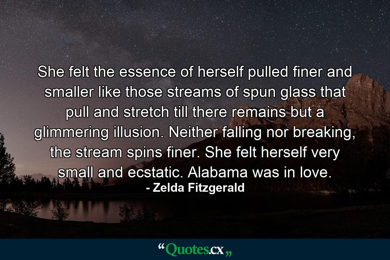 She felt the essence of herself pulled finer and smaller like those streams of spun glass that pull and stretch till there remains but a glimmering illusion. Neither falling nor breaking, the stream spins finer. She felt herself very small and ecstatic. Alabama was in love. - Quote by Zelda Fitzgerald