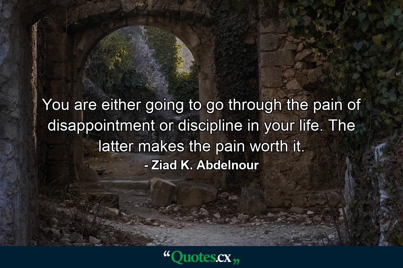 You are either going to go through the pain of disappointment or discipline in your life. The latter makes the pain worth it. - Quote by Ziad K. Abdelnour