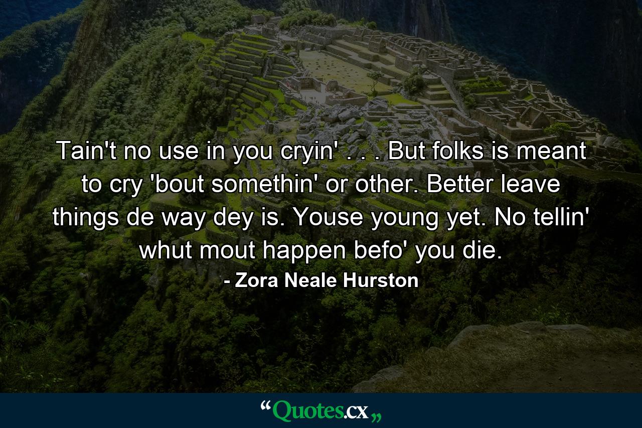 Tain't no use in you cryin' . . . But folks is meant to cry 'bout somethin' or other. Better leave things de way dey is. Youse young yet. No tellin' whut mout happen befo' you die. - Quote by Zora Neale Hurston