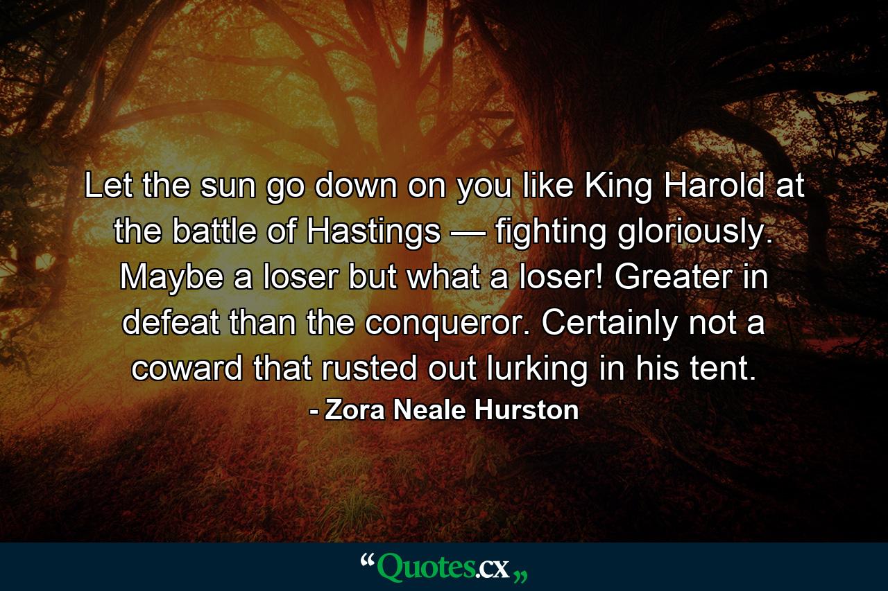 Let the sun go down on you like King Harold at the battle of Hastings — fighting gloriously. Maybe a loser but what a loser! Greater in defeat than the conqueror. Certainly not a coward that rusted out lurking in his tent. - Quote by Zora Neale Hurston