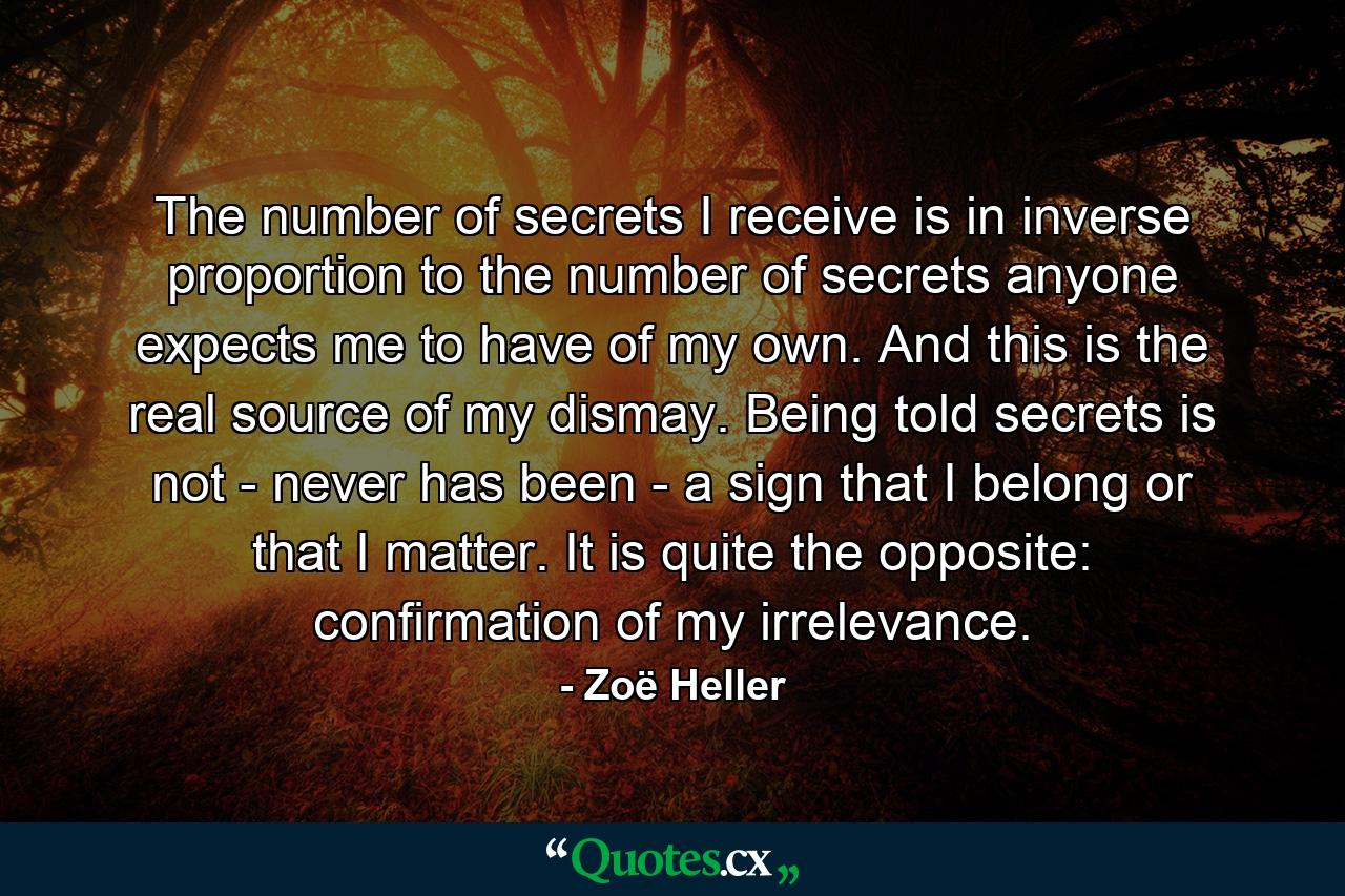 The number of secrets I receive is in inverse proportion to the number of secrets anyone expects me to have of my own. And this is the real source of my dismay. Being told secrets is not - never has been - a sign that I belong or that I matter. It is quite the opposite: confirmation of my irrelevance. - Quote by Zoë Heller