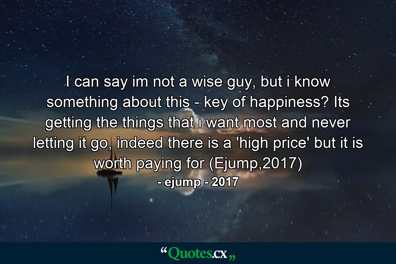 I can say im not a wise guy, but i know something about this - key of happiness? Its getting the things that i want most and never letting it go, indeed there is a 'high price' but it is worth paying for (Ejump,2017) - Quote by ejump - 2017