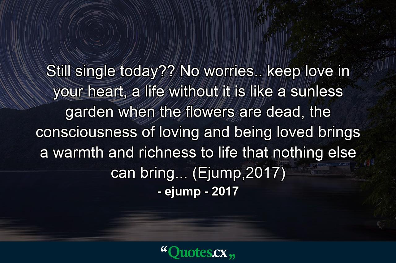 Still single today?? No worries.. keep love in your heart, a life without it is like a sunless garden when the flowers are dead, the consciousness of loving and being loved brings a warmth and richness to life that nothing else can bring... (Ejump,2017) - Quote by ejump - 2017