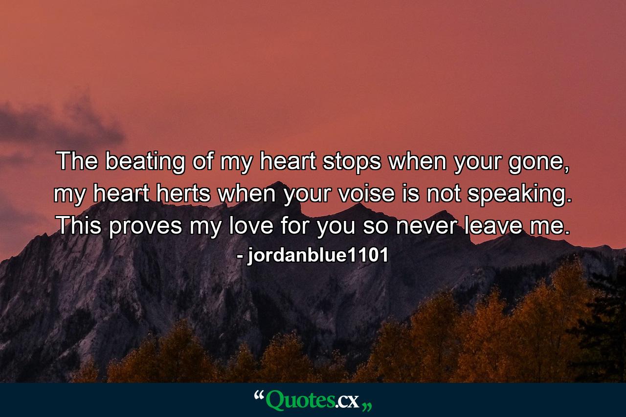 The beating of my heart stops when your gone, my heart herts when your voise is not speaking. This proves my love for you so never leave me. - Quote by jordanblue1101