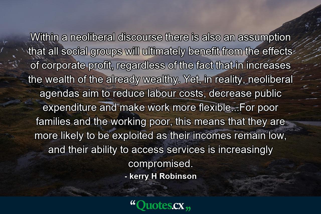 Within a neoliberal discourse there is also an assumption that all social groups will ultimately benefit from the effects of corporate profit, regardless of the fact that in increases the wealth of the already wealthy. Yet, in reality, neoliberal agendas aim to reduce labour costs, decrease public expenditure and make work more flexible...For poor families and the working poor, this means that they are more likely to be exploited as their incomes remain low, and their ability to access services is increasingly compromised. - Quote by kerry H Robinson