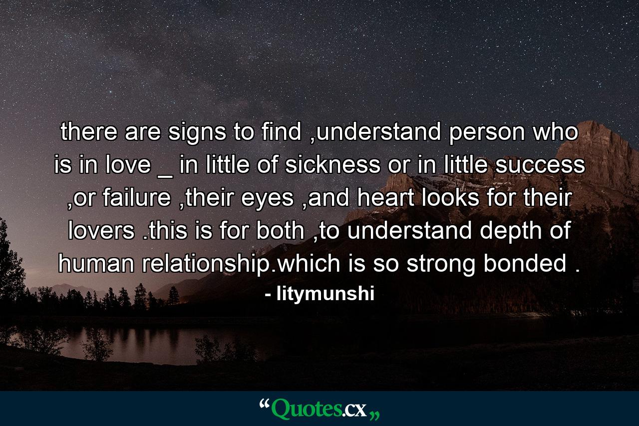 there are signs to find ,understand person who is in love _ in little of sickness or in little success ,or failure ,their eyes ,and heart looks for their lovers .this is for both ,to understand depth of human relationship.which is so strong bonded . - Quote by litymunshi