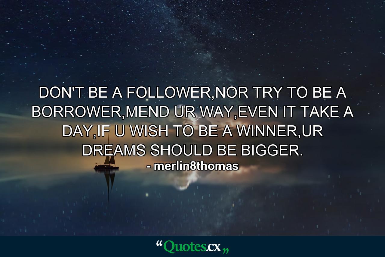 DON'T BE A FOLLOWER,NOR TRY TO BE A BORROWER,MEND UR WAY,EVEN IT TAKE A DAY,IF U WISH TO BE A WINNER,UR DREAMS SHOULD BE BIGGER. - Quote by merlin8thomas