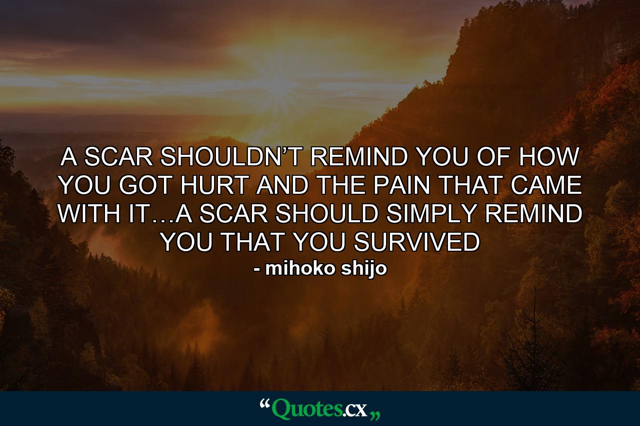 A SCAR SHOULDN’T REMIND YOU OF HOW YOU GOT HURT AND THE PAIN THAT CAME WITH IT…A SCAR SHOULD SIMPLY REMIND YOU THAT YOU SURVIVED - Quote by mihoko shijo