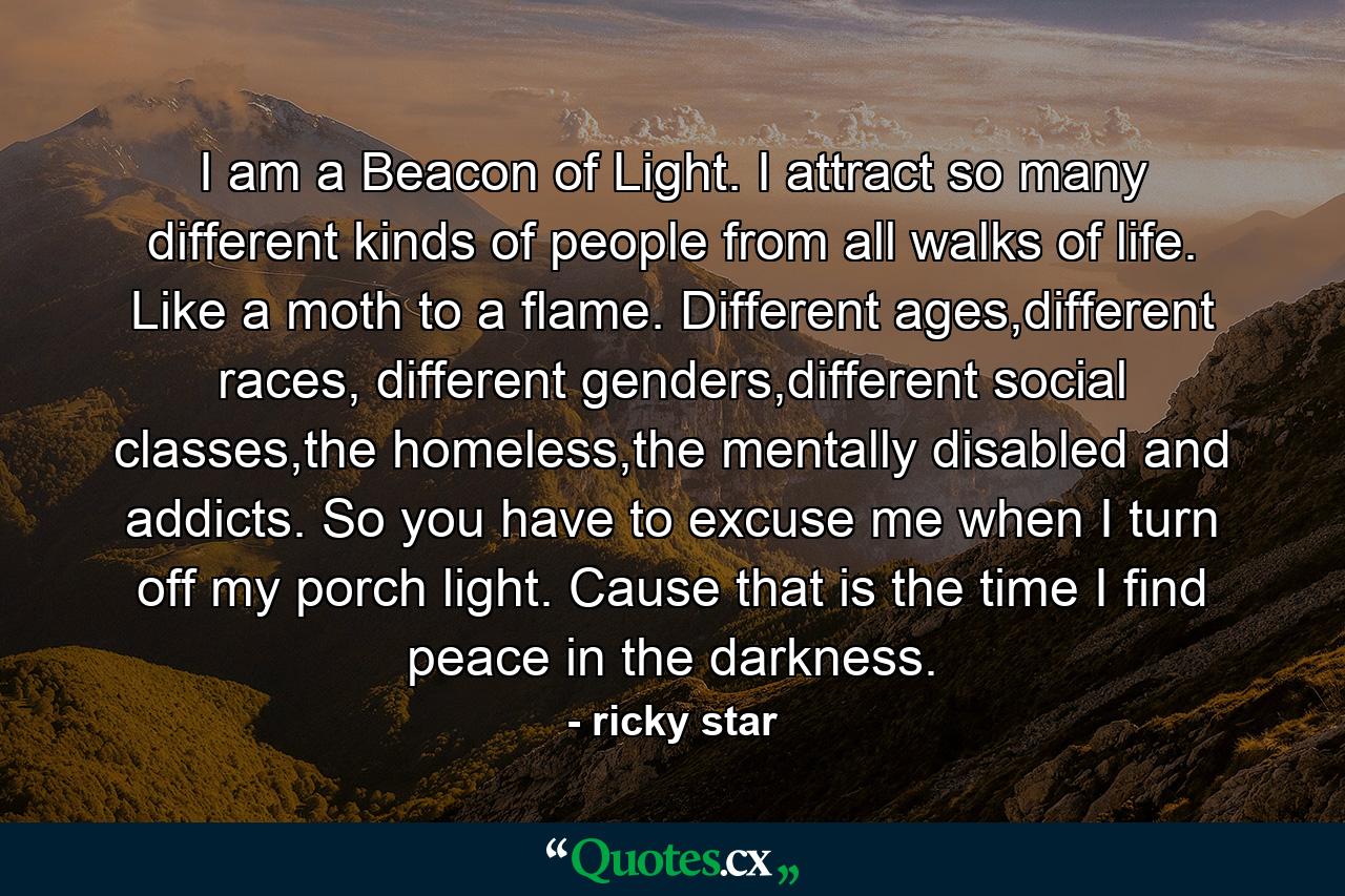 I am a Beacon of Light. I attract so many different kinds of people from all walks of life. Like a moth to a flame. Different ages,different races, different genders,different social classes,the homeless,the mentally disabled and addicts. So you have to excuse me when I turn off my porch light. Cause that is the time I find peace in the darkness. - Quote by ricky star