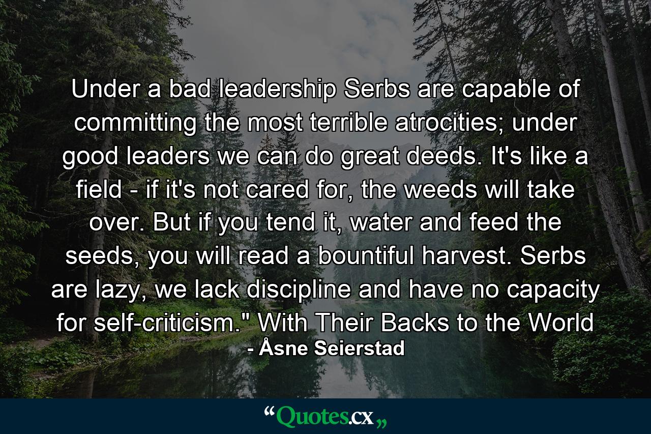 Under a bad leadership Serbs are capable of committing the most terrible atrocities; under good leaders we can do great deeds. It's like a field - if it's not cared for, the weeds will take over. But if you tend it, water and feed the seeds, you will read a bountiful harvest. Serbs are lazy, we lack discipline and have no capacity for self-criticism.