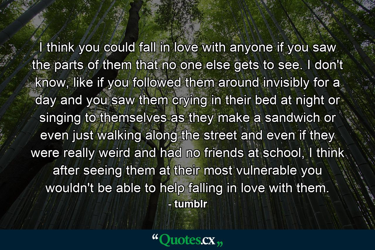 I think you could fall in love with anyone if you saw the parts of them that no one else gets to see. I don't know, like if you followed them around invisibly for a day and you saw them crying in their bed at night or singing to themselves as they make a sandwich or even just walking along the street and even if they were really weird and had no friends at school, I think after seeing them at their most vulnerable you wouldn't be able to help falling in love with them. - Quote by tumblr