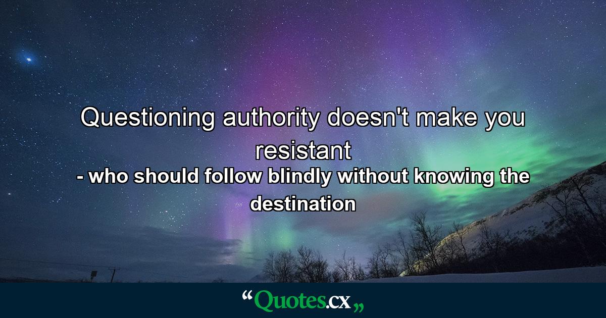 Questioning authority doesn't make you resistant - Quote by who should follow blindly without knowing the destination