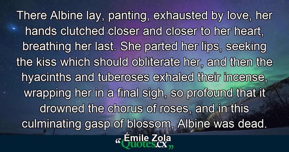 There Albine lay, panting, exhausted by love, her hands clutched closer and closer to her heart, breathing her last. She parted her lips, seeking the kiss which should obliterate her, and then the hyacinths and tuberoses exhaled their incense, wrapping her in a final sigh, so profound that it drowned the chorus of roses, and in this culminating gasp of blossom, Albine was dead. - Quote by Émile Zola