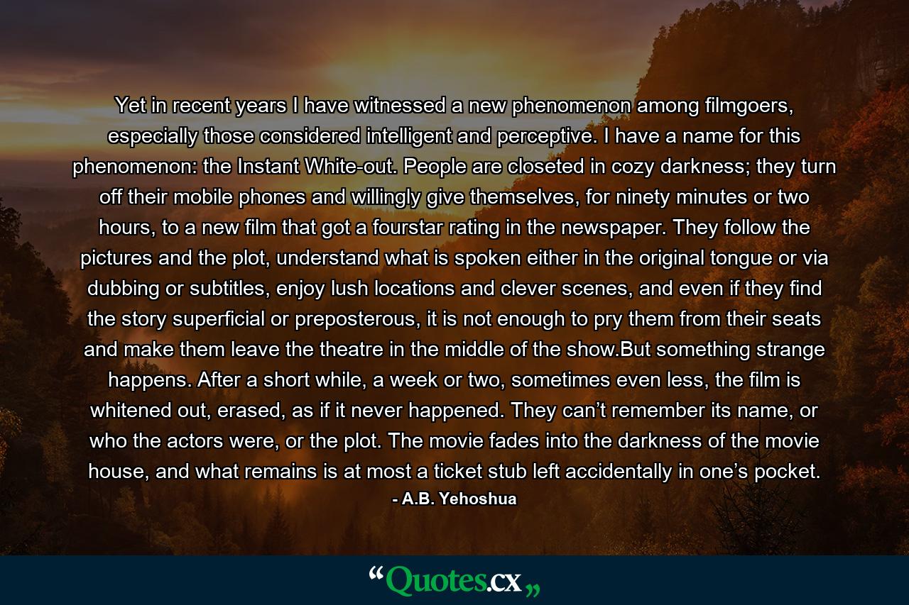 Yet in recent years I have witnessed a new phenomenon among filmgoers, especially those considered intelligent and perceptive. I have a name for this phenomenon: the Instant White-out. People are closeted in cozy darkness; they turn off their mobile phones and willingly give themselves, for ninety minutes or two hours, to a new film that got a fourstar rating in the newspaper. They follow the pictures and the plot, understand what is spoken either in the original tongue or via dubbing or subtitles, enjoy lush locations and clever scenes, and even if they find the story superficial or preposterous, it is not enough to pry them from their seats and make them leave the theatre in the middle of the show.But something strange happens. After a short while, a week or two, sometimes even less, the film is whitened out, erased, as if it never happened. They can’t remember its name, or who the actors were, or the plot. The movie fades into the darkness of the movie house, and what remains is at most a ticket stub left accidentally in one’s pocket. - Quote by A.B. Yehoshua