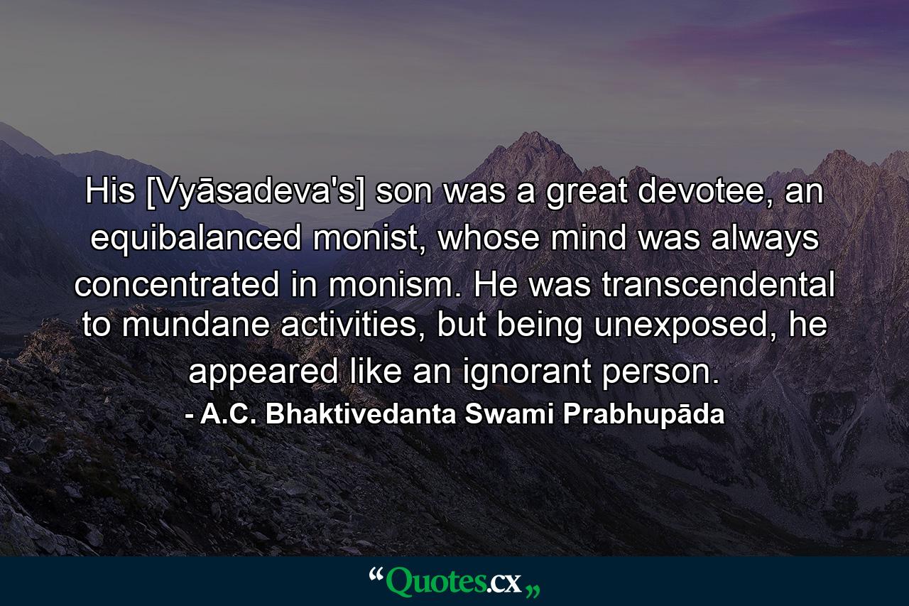 His [Vyāsadeva's] son was a great devotee, an equibalanced monist, whose mind was always concentrated in monism. He was transcendental to mundane activities, but being unexposed, he appeared like an ignorant person. - Quote by A.C. Bhaktivedanta Swami Prabhupāda