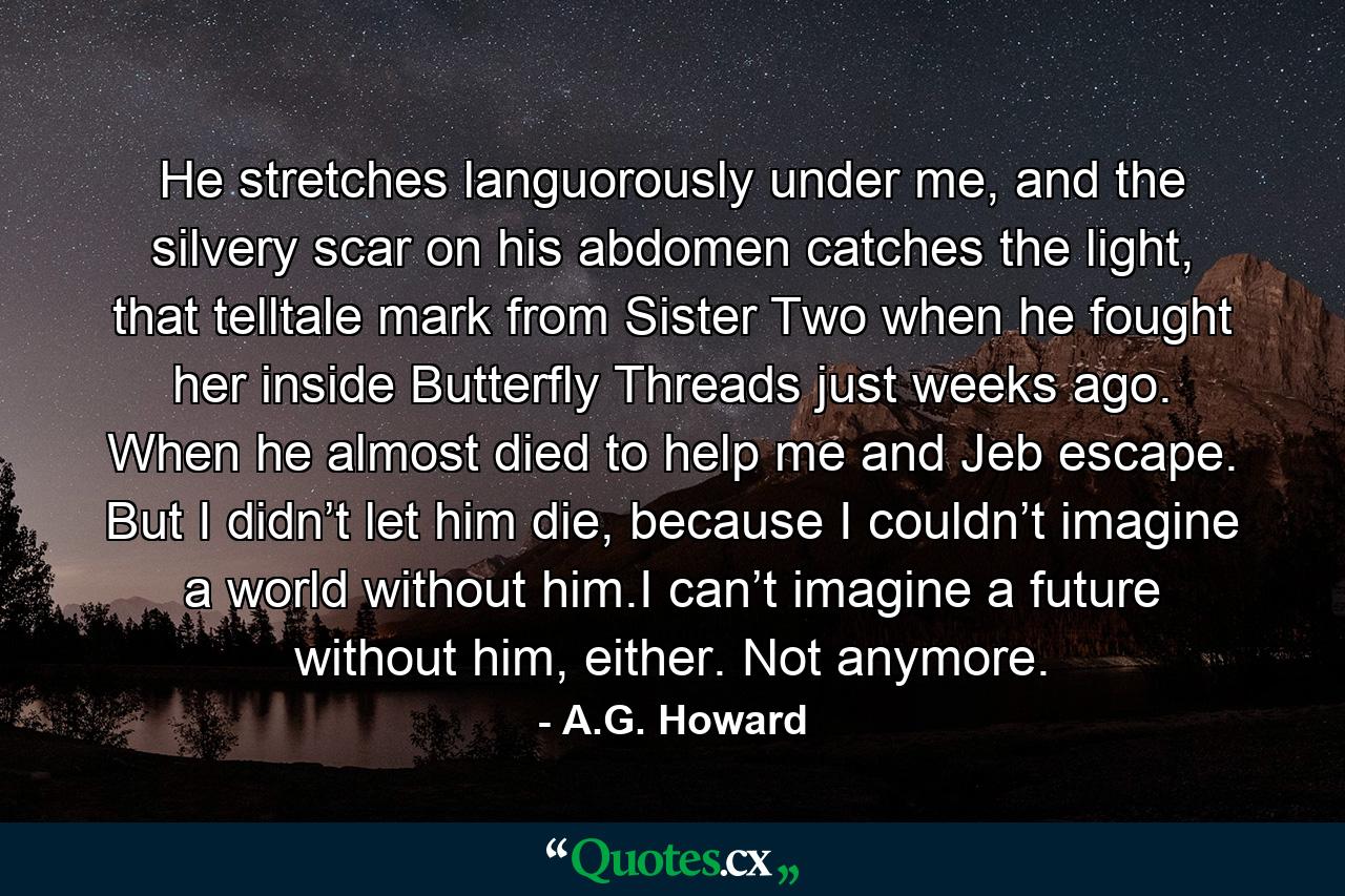 He stretches languorously under me, and the silvery scar on his abdomen catches the light, that telltale mark from Sister Two when he fought her inside Butterfly Threads just weeks ago. When he almost died to help me and Jeb escape. But I didn’t let him die, because I couldn’t imagine a world without him.I can’t imagine a future without him, either. Not anymore. - Quote by A.G. Howard