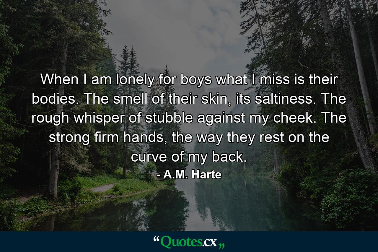 When I am lonely for boys what I miss is their bodies. The smell of their skin, its saltiness. The rough whisper of stubble against my cheek. The strong firm hands, the way they rest on the curve of my back. - Quote by A.M. Harte