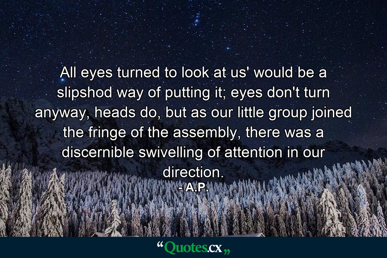 All eyes turned to look at us' would be a slipshod way of putting it; eyes don't turn anyway, heads do, but as our little group joined the fringe of the assembly, there was a discernible swivelling of attention in our direction. - Quote by A.P.