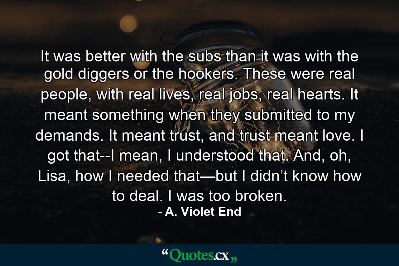 It was better with the subs than it was with the gold diggers or the hookers. These were real people, with real lives, real jobs, real hearts. It meant something when they submitted to my demands. It meant trust, and trust meant love. I got that--I mean, I understood that. And, oh, Lisa, how I needed that—but I didn’t know how to deal. I was too broken. - Quote by A. Violet End