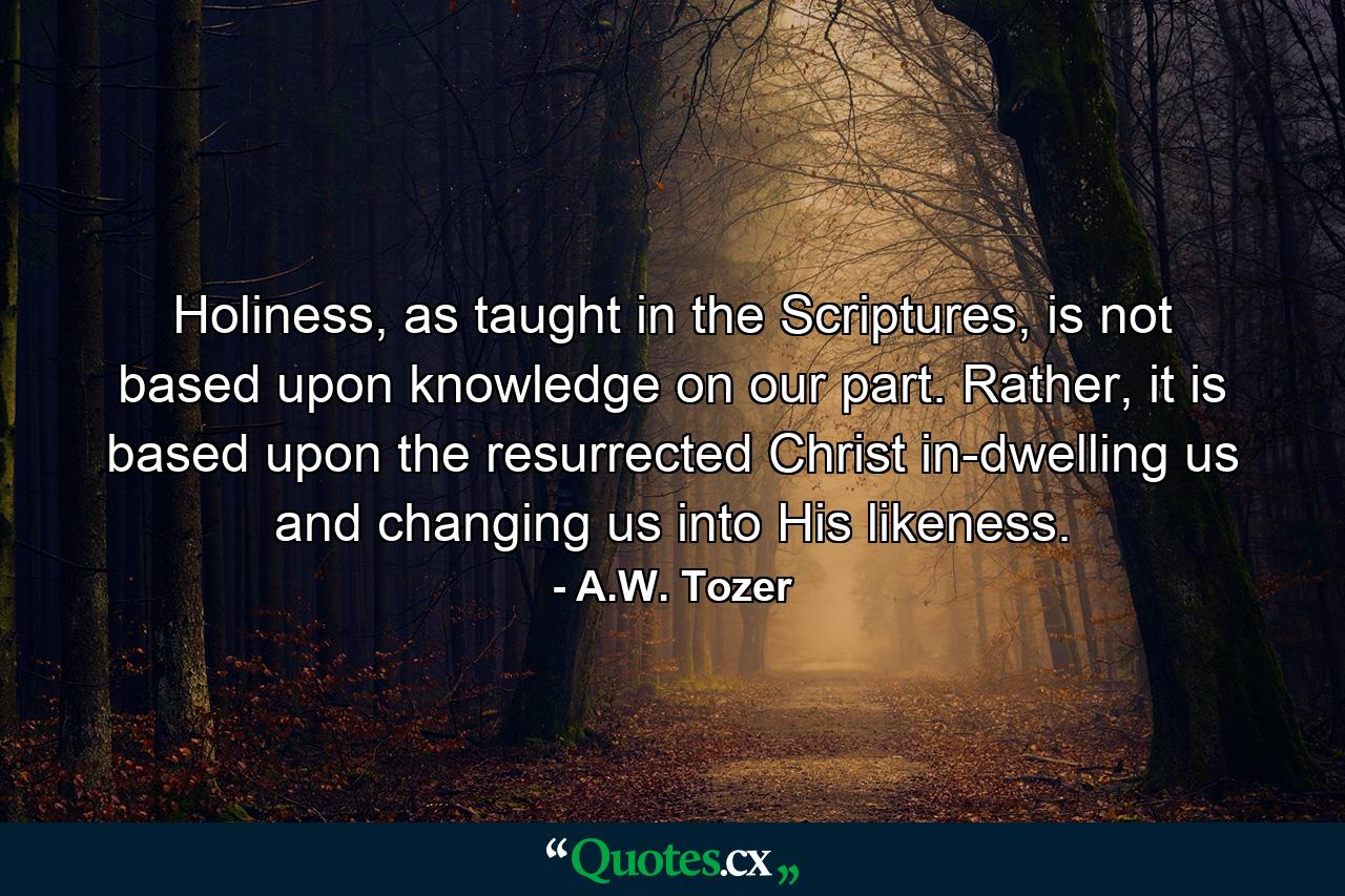 Holiness, as taught in the Scriptures, is not based upon knowledge on our part. Rather, it is based upon the resurrected Christ in-dwelling us and changing us into His likeness. - Quote by A.W. Tozer