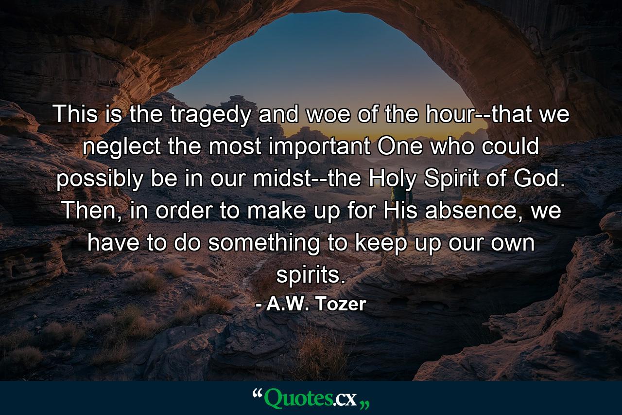 This is the tragedy and woe of the hour--that we neglect the most important One who could possibly be in our midst--the Holy Spirit of God. Then, in order to make up for His absence, we have to do something to keep up our own spirits. - Quote by A.W. Tozer