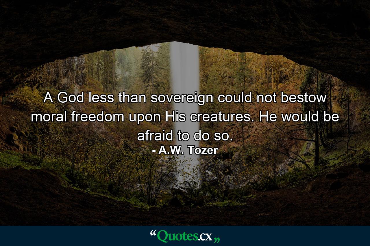 A God less than sovereign could not bestow moral freedom upon His creatures. He would be afraid to do so. - Quote by A.W. Tozer