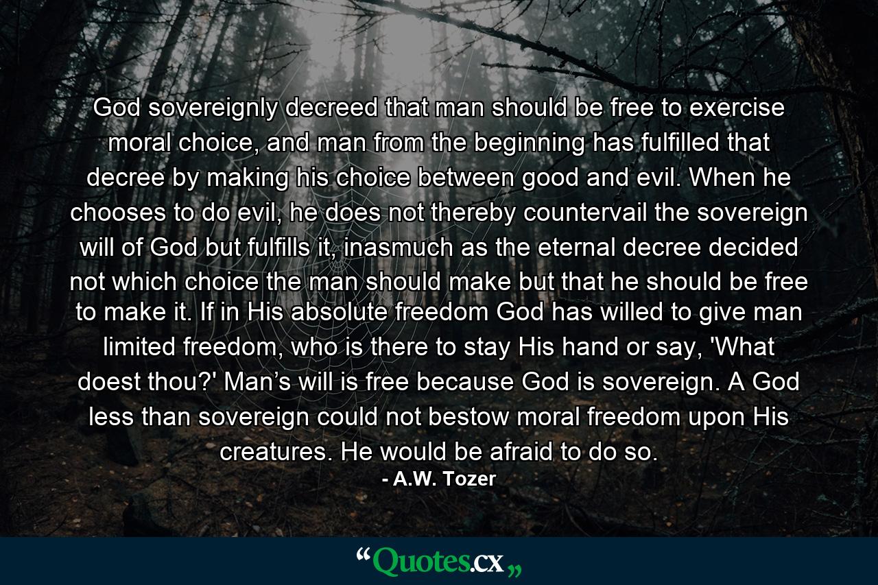 God sovereignly decreed that man should be free to exercise moral choice, and man from the beginning has fulfilled that decree by making his choice between good and evil. When he chooses to do evil, he does not thereby countervail the sovereign will of God but fulfills it, inasmuch as the eternal decree decided not which choice the man should make but that he should be free to make it. If in His absolute freedom God has willed to give man limited freedom, who is there to stay His hand or say, 'What doest thou?' Man’s will is free because God is sovereign. A God less than sovereign could not bestow moral freedom upon His creatures. He would be afraid to do so. - Quote by A.W. Tozer