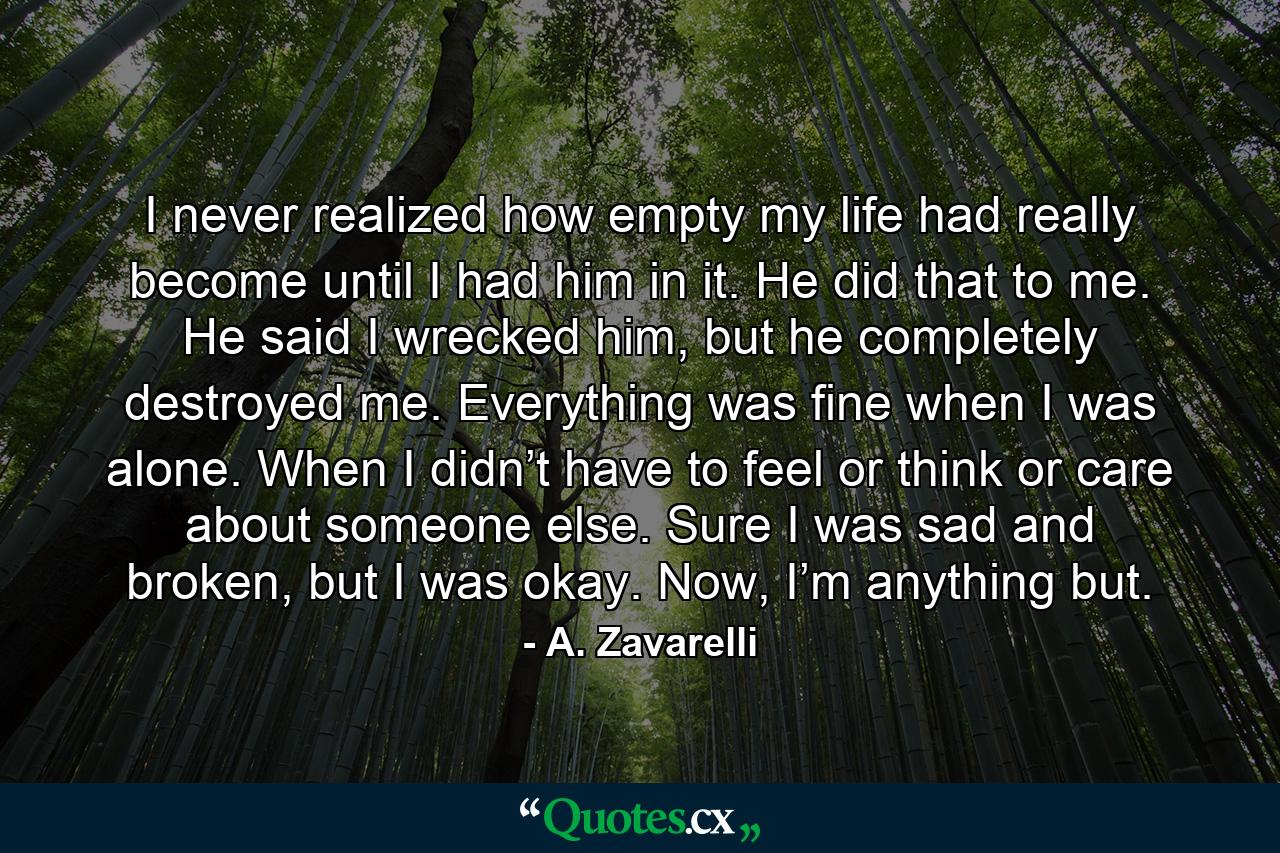 I never realized how empty my life had really become until I had him in it. He did that to me. He said I wrecked him, but he completely destroyed me. Everything was fine when I was alone. When I didn’t have to feel or think or care about someone else. Sure I was sad and broken, but I was okay. Now, I’m anything but. - Quote by A. Zavarelli