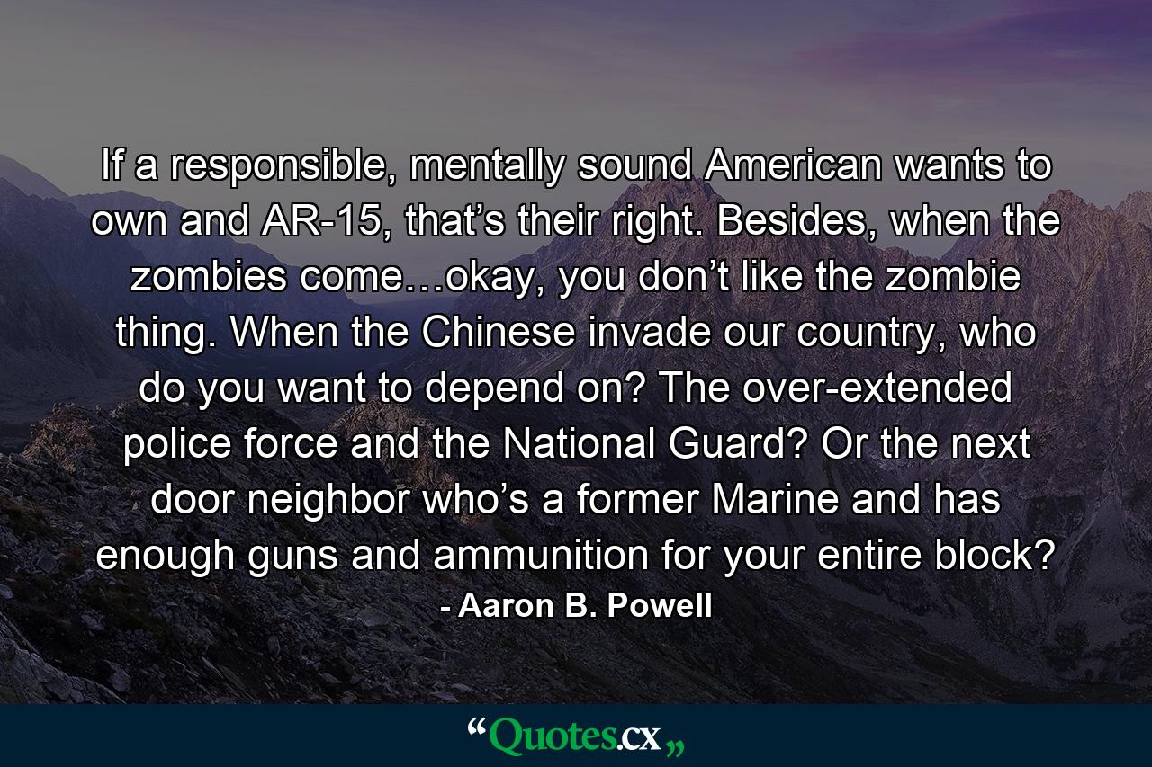 If a responsible, mentally sound American wants to own and AR-15, that’s their right. Besides, when the zombies come…okay, you don’t like the zombie thing. When the Chinese invade our country, who do you want to depend on? The over-extended police force and the National Guard? Or the next door neighbor who’s a former Marine and has enough guns and ammunition for your entire block? - Quote by Aaron B. Powell