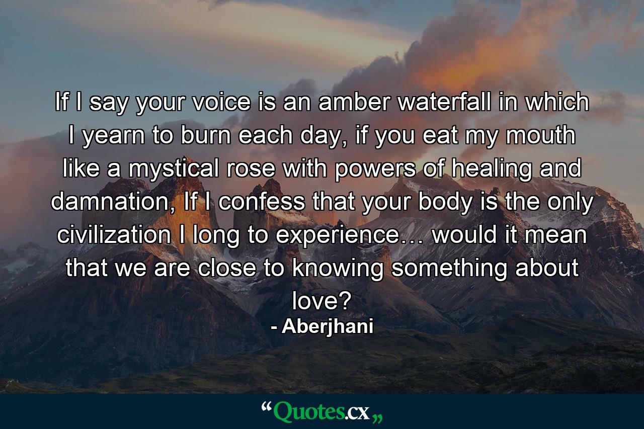 If I say your voice is an amber waterfall in which I yearn to burn each day, if you eat my mouth like a mystical rose with powers of healing and damnation, If I confess that your body is the only civilization I long to experience… would it mean that we are close to knowing something about love? - Quote by Aberjhani