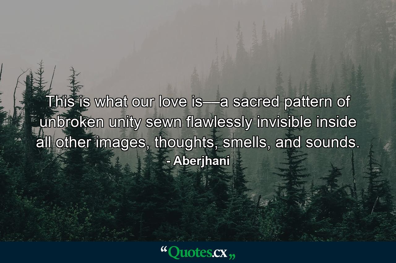 This is what our love is––a sacred pattern of unbroken unity sewn flawlessly invisible inside all other images, thoughts, smells, and sounds. - Quote by Aberjhani