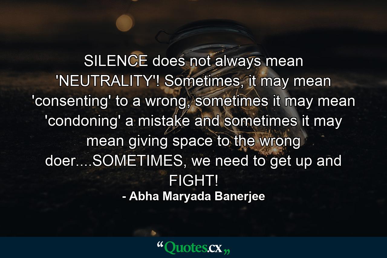 SILENCE does not always mean 'NEUTRALITY'! Sometimes, it may mean 'consenting' to a wrong, sometimes it may mean 'condoning' a mistake and sometimes it may mean giving space to the wrong doer....SOMETIMES, we need to get up and FIGHT! - Quote by Abha Maryada Banerjee