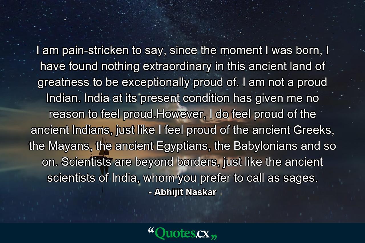 I am pain-stricken to say, since the moment I was born, I have found nothing extraordinary in this ancient land of greatness to be exceptionally proud of. I am not a proud Indian. India at its present condition has given me no reason to feel proud.However, I do feel proud of the ancient Indians, just like I feel proud of the ancient Greeks, the Mayans, the ancient Egyptians, the Babylonians and so on. Scientists are beyond borders, just like the ancient scientists of India, whom you prefer to call as sages. - Quote by Abhijit Naskar