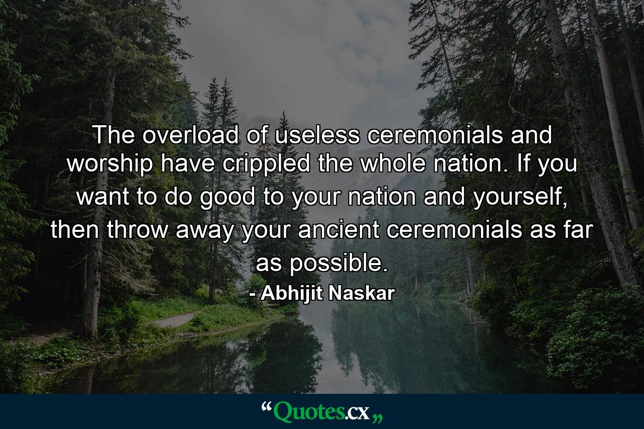 The overload of useless ceremonials and worship have crippled the whole nation. If you want to do good to your nation and yourself, then throw away your ancient ceremonials as far as possible. - Quote by Abhijit Naskar