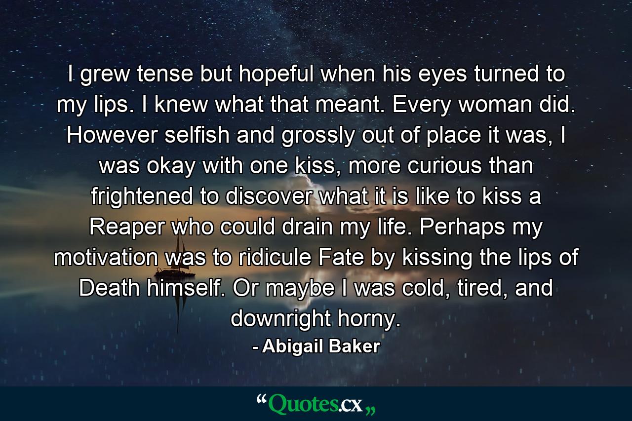 I grew tense but hopeful when his eyes turned to my lips. I knew what that meant. Every woman did. However selfish and grossly out of place it was, I was okay with one kiss, more curious than frightened to discover what it is like to kiss a Reaper who could drain my life. Perhaps my motivation was to ridicule Fate by kissing the lips of Death himself. Or maybe I was cold, tired, and downright horny. - Quote by Abigail Baker