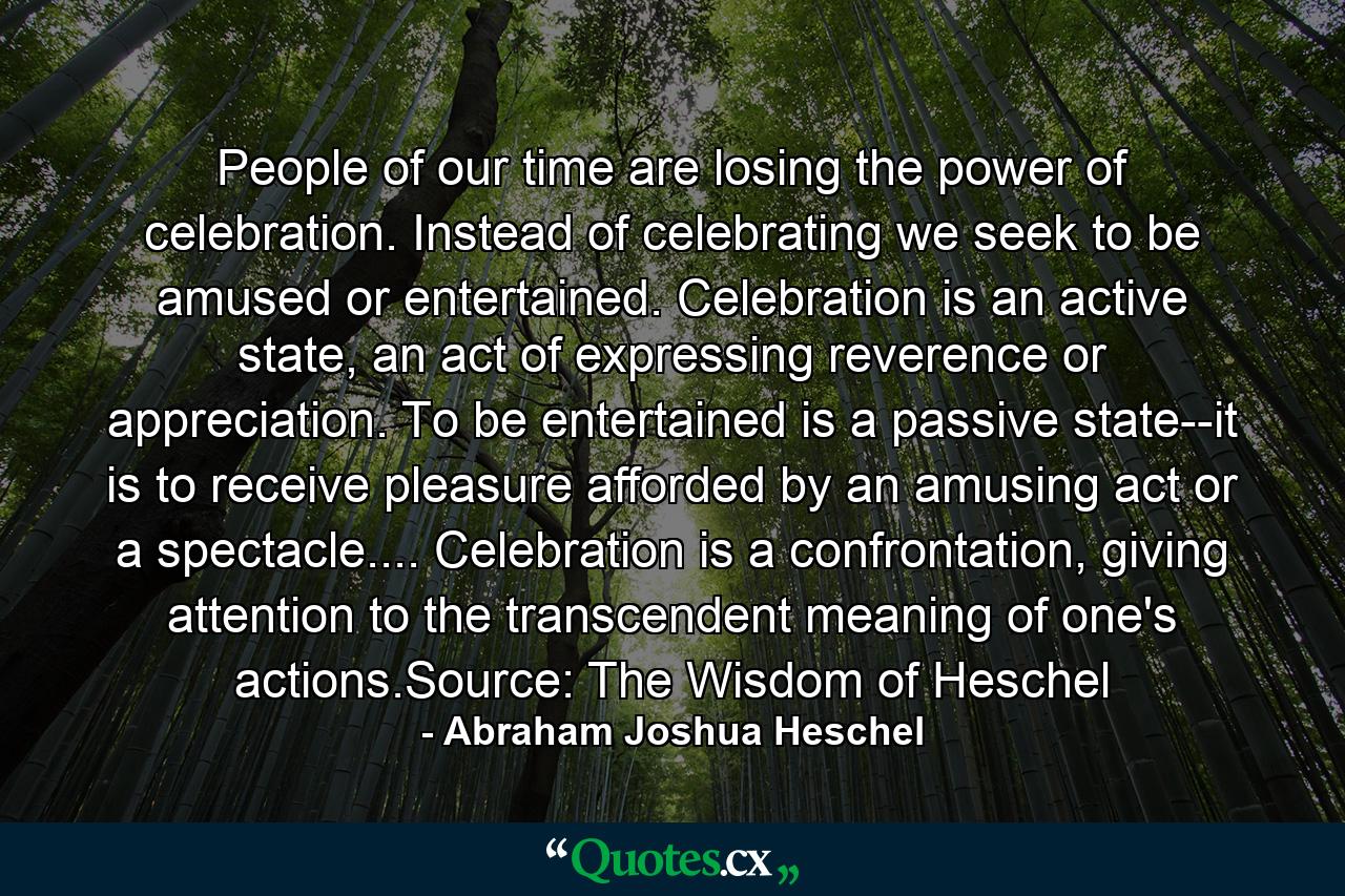 People of our time are losing the power of celebration. Instead of celebrating we seek to be amused or entertained. Celebration is an active state, an act of expressing reverence or appreciation. To be entertained is a passive state--it is to receive pleasure afforded by an amusing act or a spectacle.... Celebration is a confrontation, giving attention to the transcendent meaning of one's actions.Source: The Wisdom of Heschel - Quote by Abraham Joshua Heschel