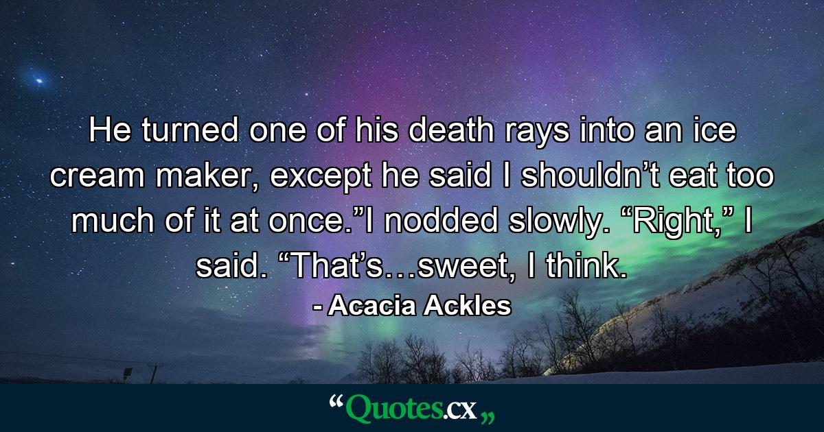 He turned one of his death rays into an ice cream maker, except he said I shouldn’t eat too much of it at once.”I nodded slowly. “Right,” I said. “That’s…sweet, I think. - Quote by Acacia Ackles