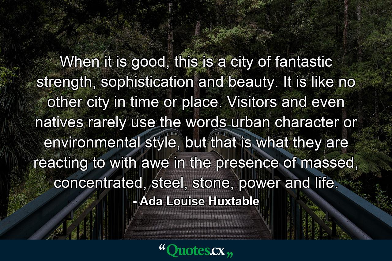 When it is good, this is a city of fantastic strength, sophistication and beauty. It is like no other city in time or place. Visitors and even natives rarely use the words urban character or environmental style, but that is what they are reacting to with awe in the presence of massed, concentrated, steel, stone, power and life. - Quote by Ada Louise Huxtable