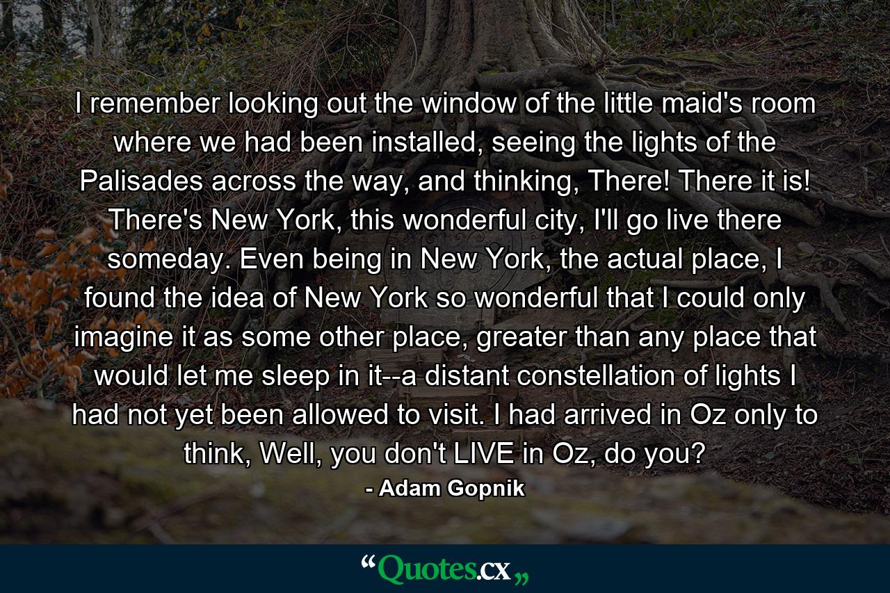 I remember looking out the window of the little maid's room where we had been installed, seeing the lights of the Palisades across the way, and thinking, There! There it is! There's New York, this wonderful city, I'll go live there someday. Even being in New York, the actual place, I found the idea of New York so wonderful that I could only imagine it as some other place, greater than any place that would let me sleep in it--a distant constellation of lights I had not yet been allowed to visit. I had arrived in Oz only to think, Well, you don't LIVE in Oz, do you? - Quote by Adam Gopnik