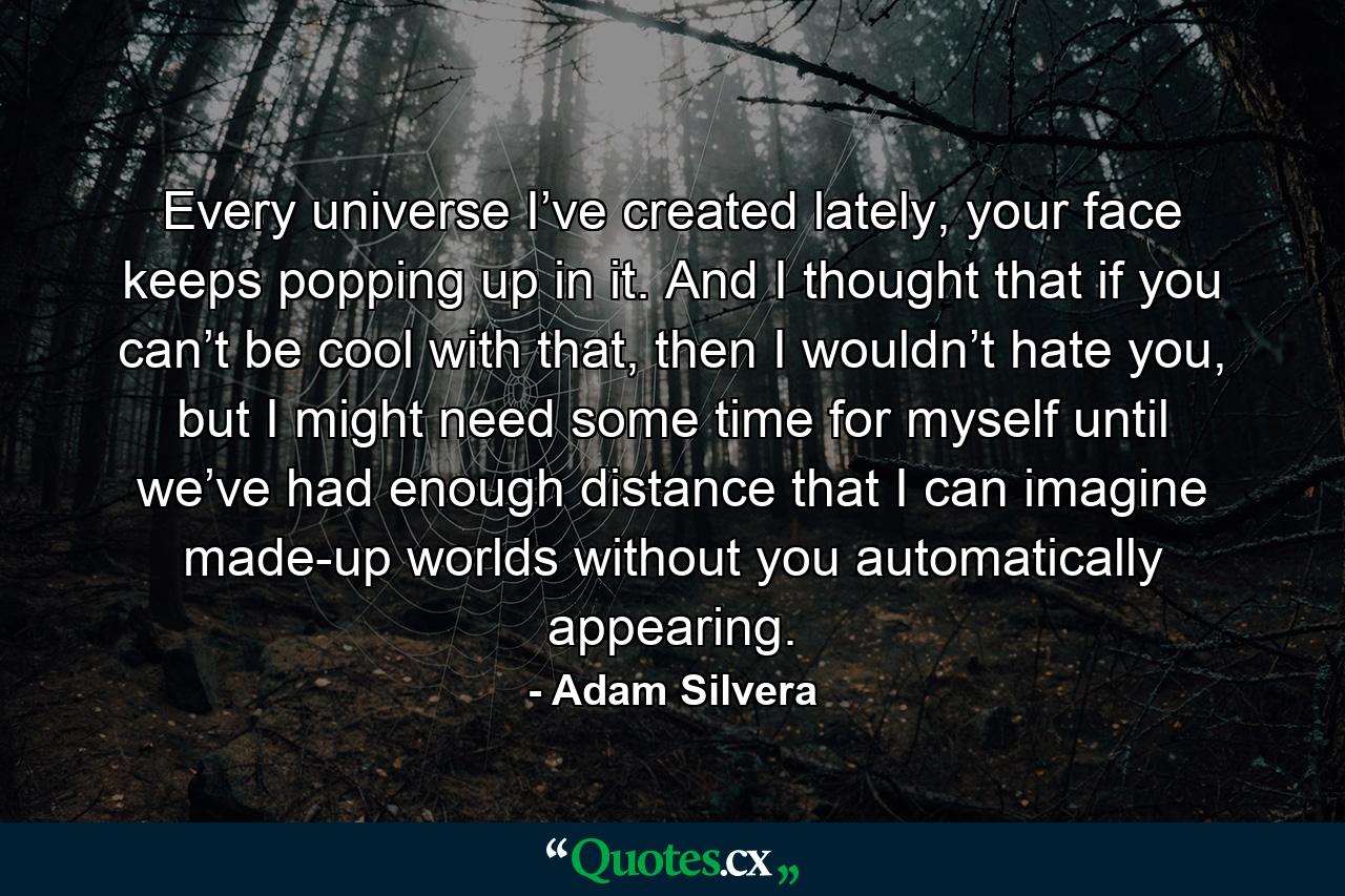 Every universe I’ve created lately, your face keeps popping up in it. And I thought that if you can’t be cool with that, then I wouldn’t hate you, but I might need some time for myself until we’ve had enough distance that I can imagine made-up worlds without you automatically appearing. - Quote by Adam Silvera