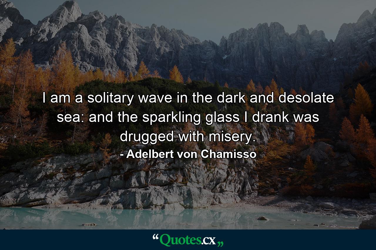 I am a solitary wave in the dark and desolate sea: and the sparkling glass I drank was drugged with misery. - Quote by Adelbert von Chamisso