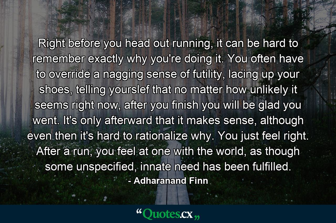 Right before you head out running, it can be hard to remember exactly why you're doing it. You often have to override a nagging sense of futility, lacing up your shoes, telling yourslef that no matter how unlikely it seems right now, after you finish you will be glad you went. It's only afterward that it makes sense, although even then it's hard to rationalize why. You just feel right. After a run, you feel at one with the world, as though some unspecified, innate need has been fulfilled. - Quote by Adharanand Finn