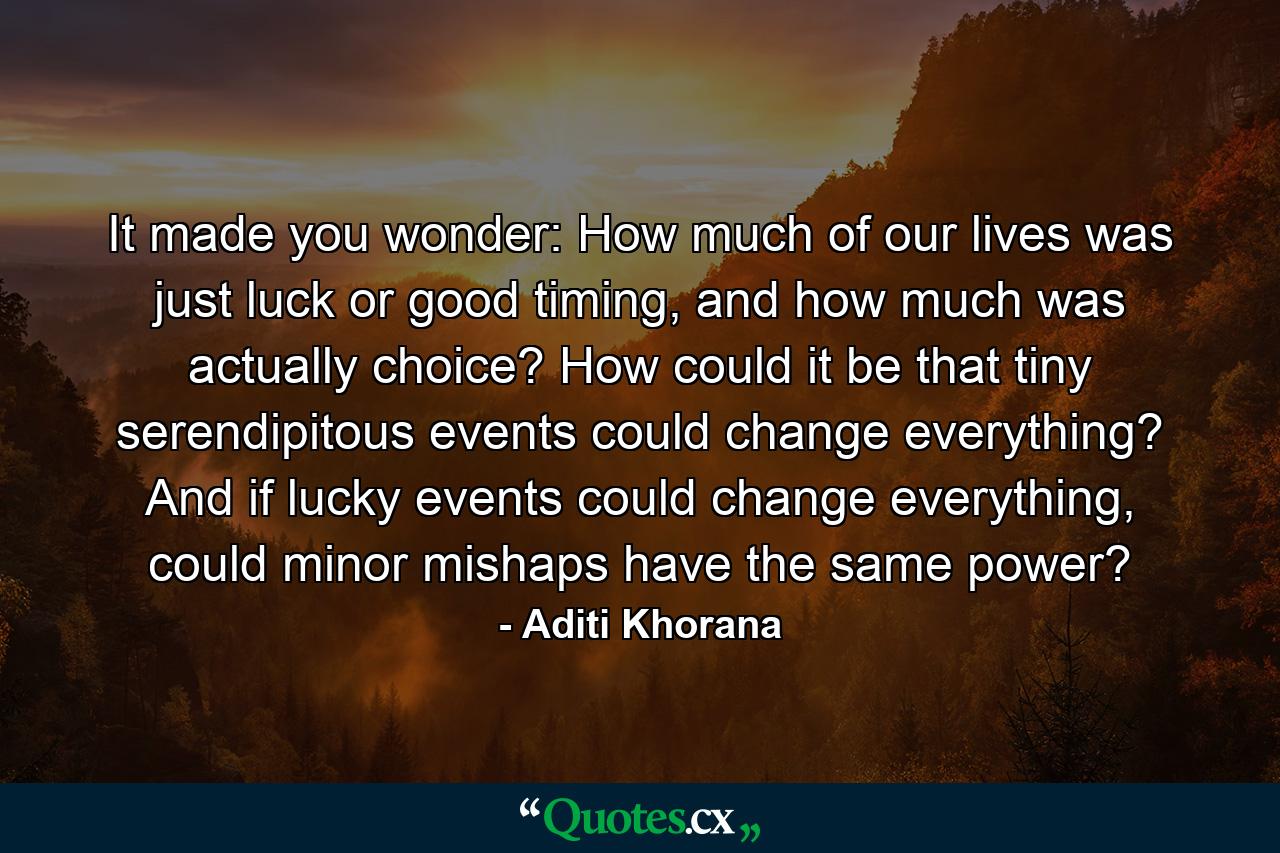 It made you wonder: How much of our lives was just luck or good timing, and how much was actually choice? How could it be that tiny serendipitous events could change everything? And if lucky events could change everything, could minor mishaps have the same power? - Quote by Aditi Khorana