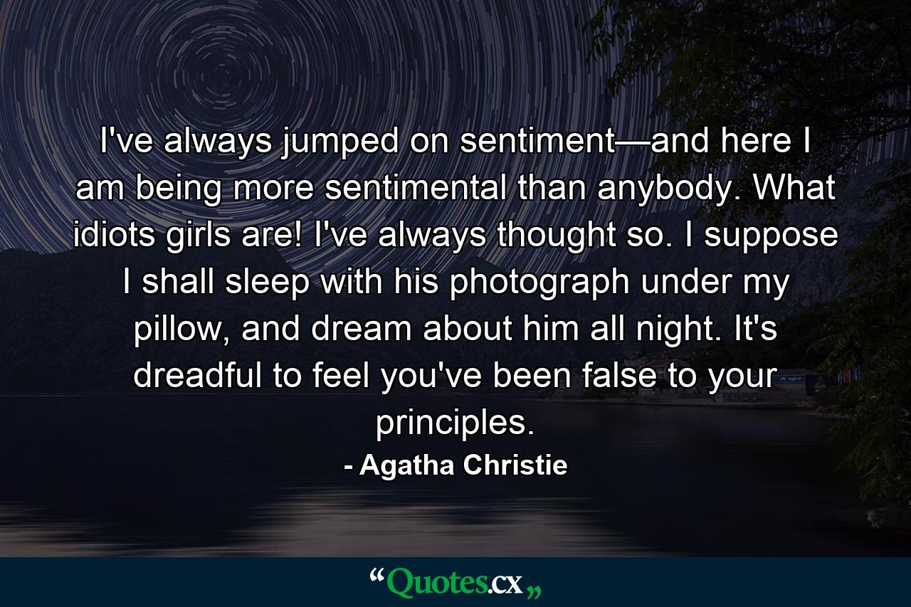 I've always jumped on sentiment—and here I am being more sentimental than anybody. What idiots girls are! I've always thought so. I suppose I shall sleep with his photograph under my pillow, and dream about him all night. It's dreadful to feel you've been false to your principles. - Quote by Agatha Christie