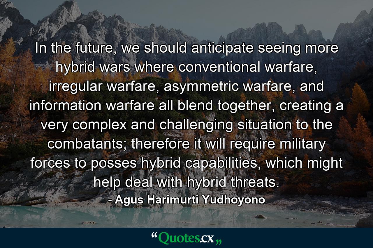 In the future, we should anticipate seeing more hybrid wars where conventional warfare, irregular warfare, asymmetric warfare, and information warfare all blend together, creating a very complex and challenging situation to the combatants; therefore it will require military forces to posses hybrid capabilities, which might help deal with hybrid threats. - Quote by Agus Harimurti Yudhoyono