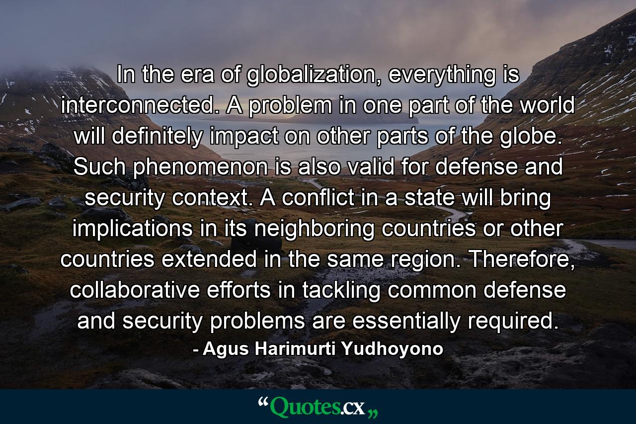 In the era of globalization, everything is interconnected. A problem in one part of the world will definitely impact on other parts of the globe. Such phenomenon is also valid for defense and security context. A conflict in a state will bring implications in its neighboring countries or other countries extended in the same region. Therefore, collaborative efforts in tackling common defense and security problems are essentially required. - Quote by Agus Harimurti Yudhoyono